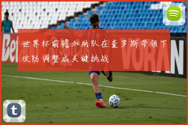 世界杯前瞻加纳队在奎罗斯带领下攻防调整成关键挑战