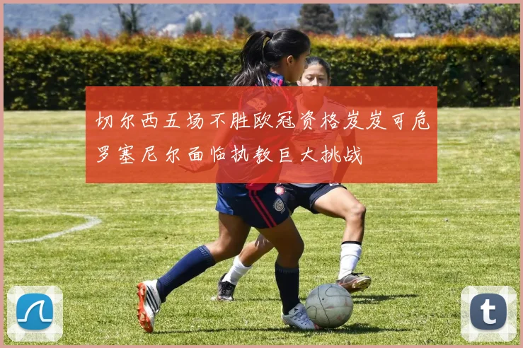 切尔西五场不胜欧冠资格岌岌可危罗塞尼尔面临执教巨大挑战