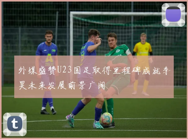 外媒盛赞U23国足取得里程碑成就李昊未来发展前景广阔