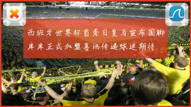 西班牙世界杯首秀日皇马宣布国脚库库正式加盟喜讯传递球迷期待