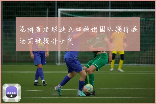 恩梅查进球造点回顾德国队期待逐场突破提升士气