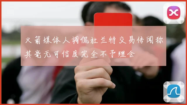 火箭媒体人调侃杜兰特交易传闻称其毫无可信度完全不予理会