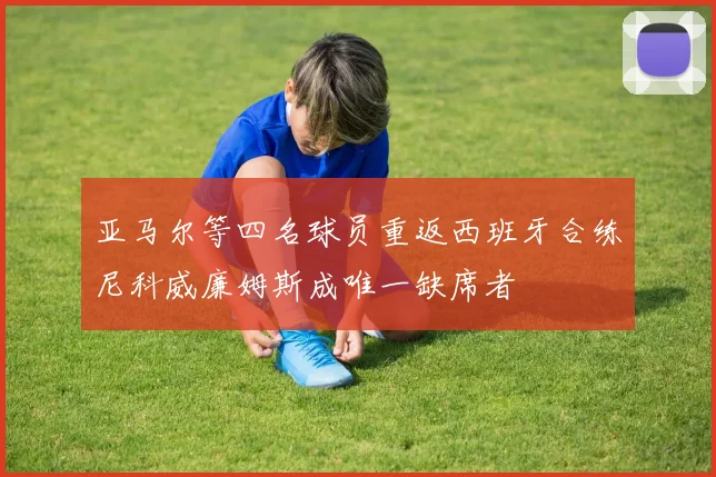 亚马尔等四名球员重返西班牙合练尼科威廉姆斯成唯一缺席者