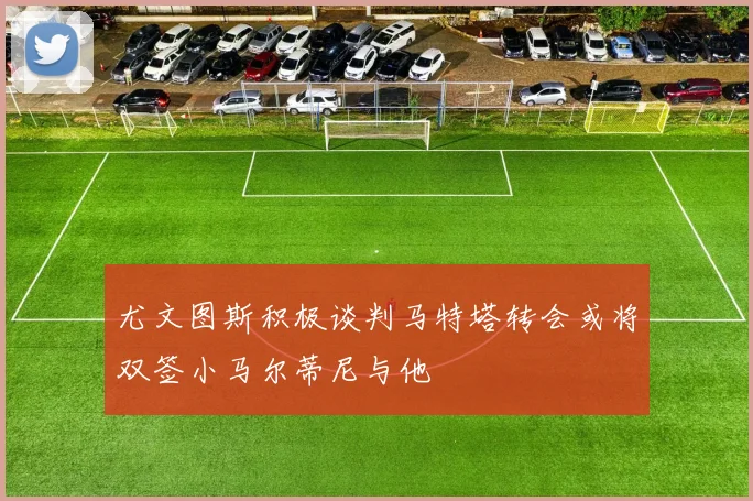 尤文图斯积极谈判马特塔转会或将双签小马尔蒂尼与他