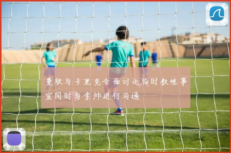 曼联与卡里克会面讨论临时教练事宜同时与索帅进行沟通