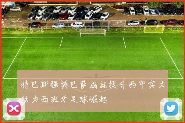 特巴斯强调巴萨成就提升西甲实力助力西班牙足球崛起