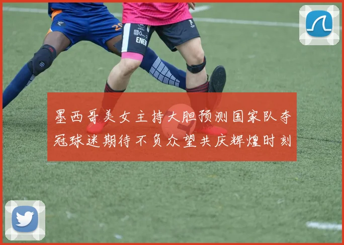 墨西哥美女主持大胆预测国家队夺冠球迷期待不负众望共庆辉煌时刻