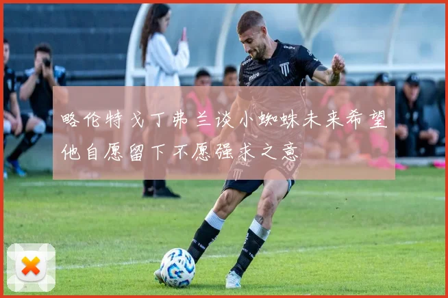 略伦特戈丁弗兰谈小蜘蛛未来希望他自愿留下不愿强求之意