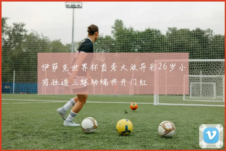 伊萨克世界杯首秀大放异彩26岁小将独造三球助瑞典开门红
