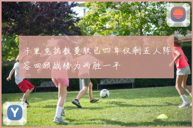 卡里克执教曼联已四年仅剩五人阵容回顾战绩为两胜一平