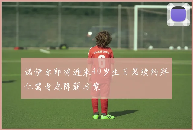 诺伊尔即将迎来40岁生日若续约拜仁需考虑降薪方案