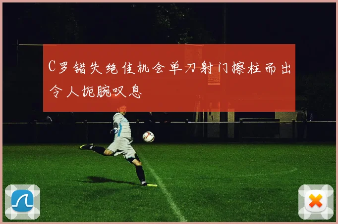 C罗错失绝佳机会单刀射门擦柱而出令人扼腕叹息