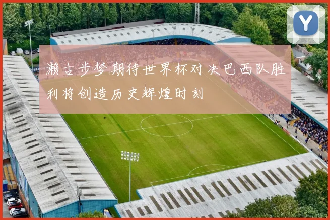 濑古步梦期待世界杯对决巴西队胜利将创造历史辉煌时刻