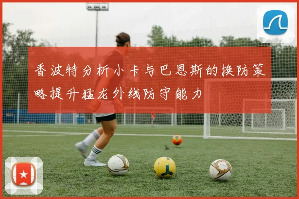 香波特分析小卡与巴恩斯的换防策略提升猛龙外线防守能力