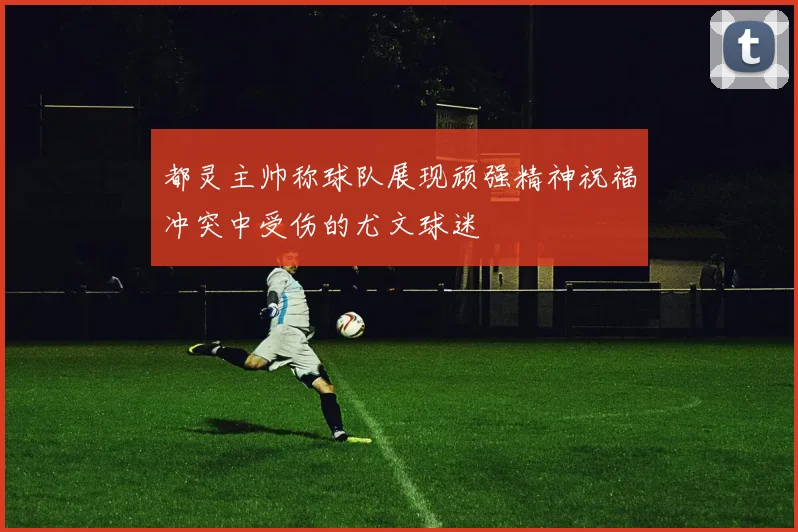 都灵主帅称球队展现顽强精神祝福冲突中受伤的尤文球迷