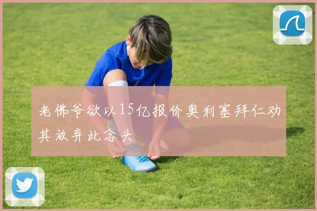 老佛爷欲以15亿报价奥利塞拜仁劝其放弃此念头