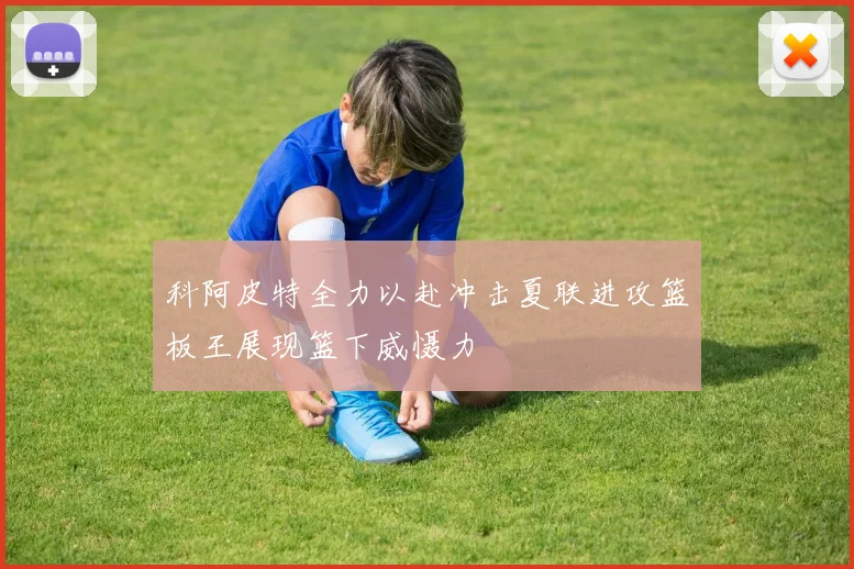 科阿皮特全力以赴冲击夏联进攻篮板王展现篮下威慑力