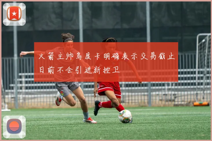 火箭主帅乌度卡明确表示交易截止日前不会引进新控卫