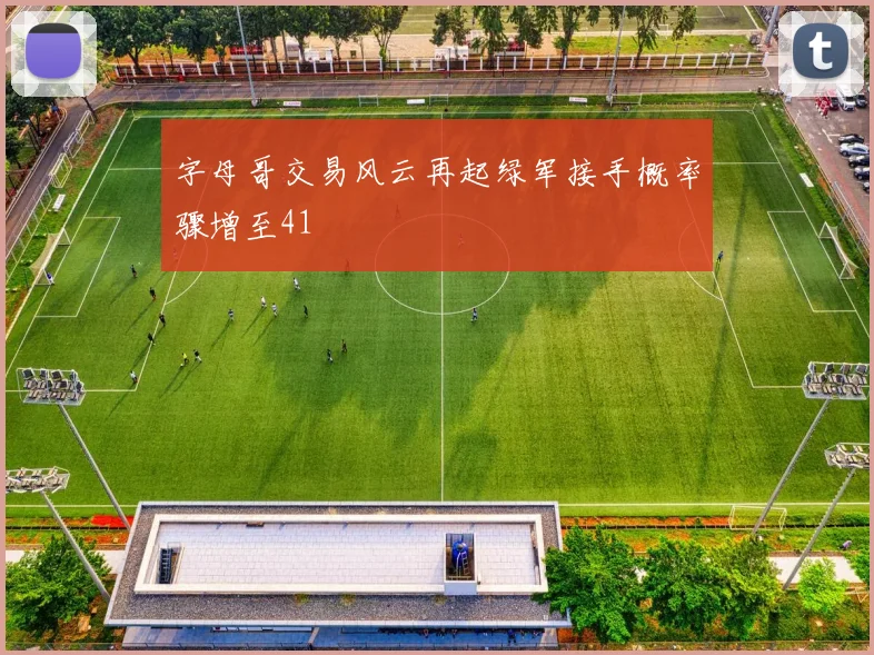 字母哥交易风云再起绿军接手概率骤增至41