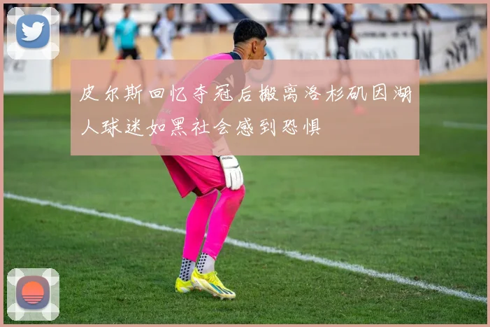 皮尔斯回忆夺冠后搬离洛杉矶因湖人球迷如黑社会感到恐惧
