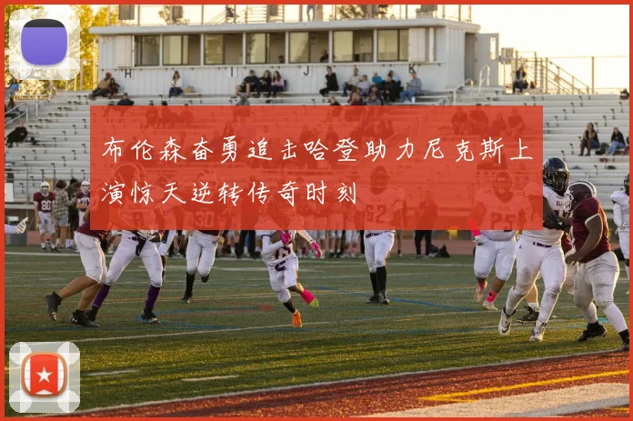 布伦森奋勇追击哈登助力尼克斯上演惊天逆转传奇时刻