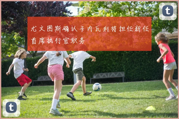 尤文图斯确认卡内瓦利将担任新任首席执行官职务