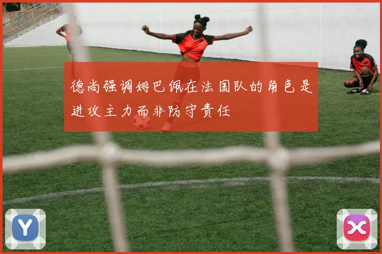 德尚强调姆巴佩在法国队的角色是进攻主力而非防守责任