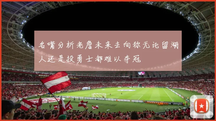 名嘴分析老詹未来去向称无论留湖人还是投勇士都难以夺冠