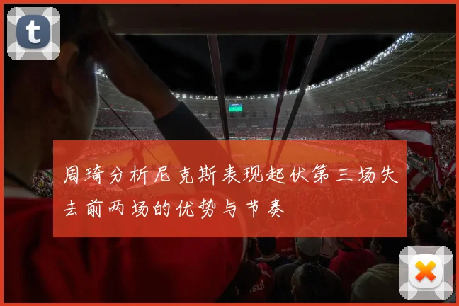 周琦分析尼克斯表现起伏第三场失去前两场的优势与节奏