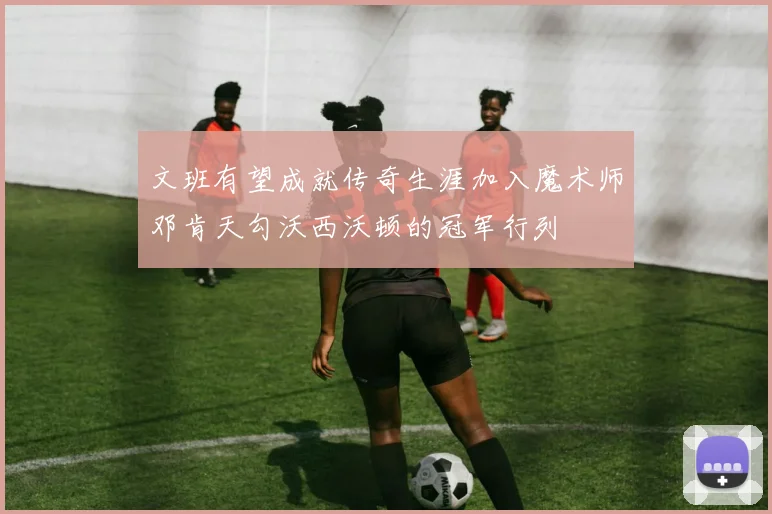 文班有望成就传奇生涯加入魔术师邓肯天勾沃西沃顿的冠军行列