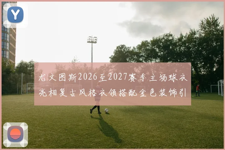 尤文图斯2026至2027赛季主场球衣亮相复古风格衣领搭配金色装饰引关注